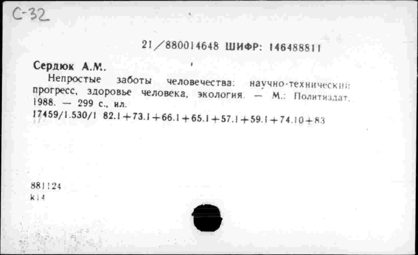 ﻿21/880014648 ШИФР: 146488811
Сердюк А.М..	’
Непростые заботы человечества,	научно-технически;'
ЧеЛ0ВСКа’ ЭК0Л0ГИЯ ~ М.: Политиздат
17459/1.530/1 82.1 +73.1 +66.1 +65.1 +57.1 + 59.1 + 74.10 + ЯЗ